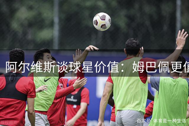 阿尔维斯谈球星价值：姆巴佩更值得大手笔投资
